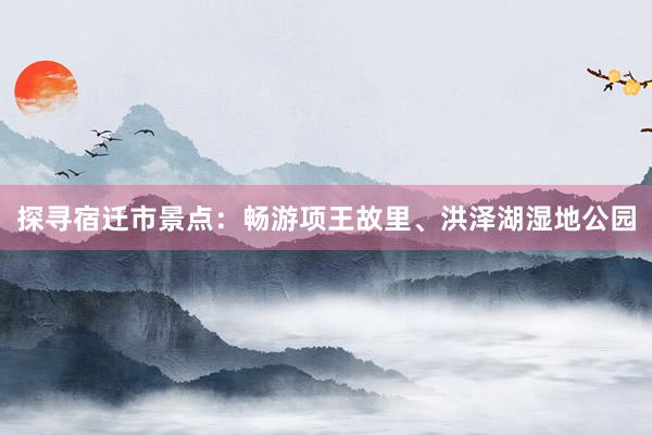 探寻宿迁市景点：畅游项王故里、洪泽湖湿地公园
